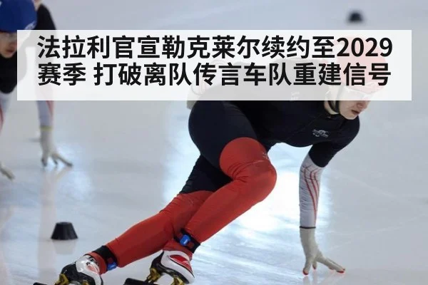 法拉利官宣勒克莱尔续约至2029赛季 打破离队传言车队重建信号