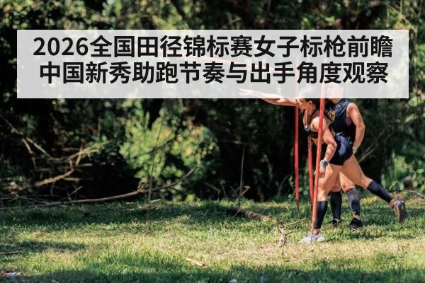 2026全国田径锦标赛女子标枪前瞻 中国新秀助跑节奏与出手角度观察